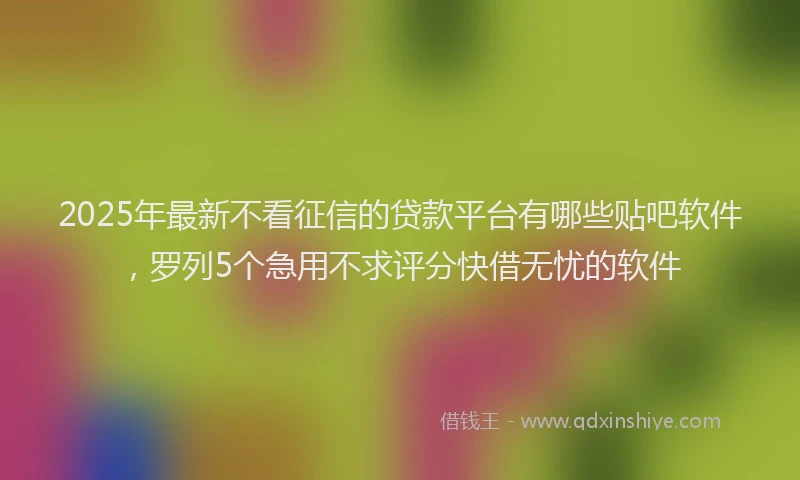 2025年最新不看征信的贷款平台有哪些贴吧软件，罗列5个急用不求评分快借无忧的软件