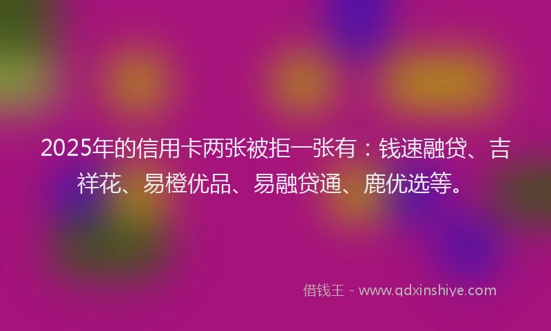 2025年的信用卡两张被拒一张有：钱速融贷、吉祥花、易橙优品、易融贷通、鹿优选等。