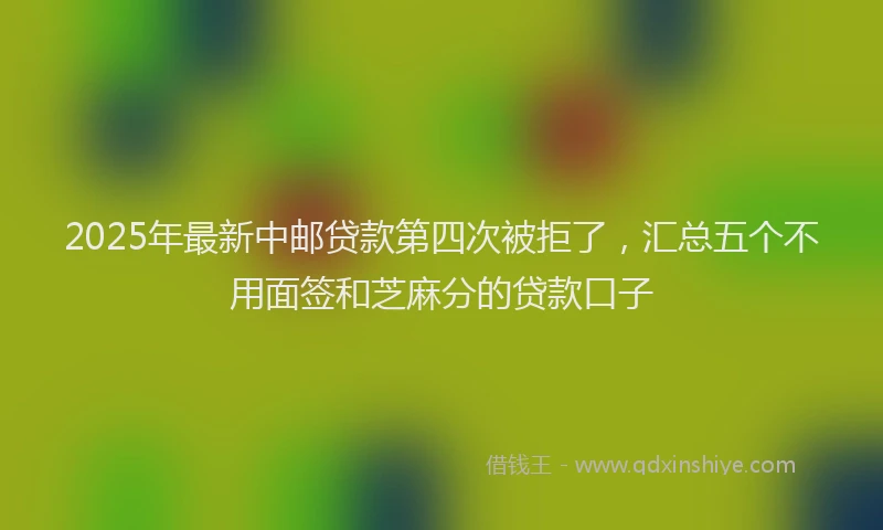 2025年最新中邮贷款第四次被拒了，汇总五个不用面签和芝麻分的贷款口子