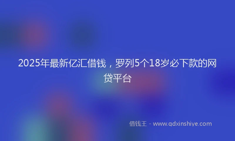 2025年最新亿汇借钱，罗列5个18岁必下款的网贷平台