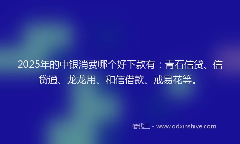 2025年的中银消费哪个好下款有：青石信贷、信贷通、龙龙用、和信借款、戒易花等。