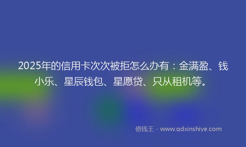 2025年的信用卡次次被拒怎么办有：金满盈、钱小乐、星辰钱包、星愿贷、只从租机等。