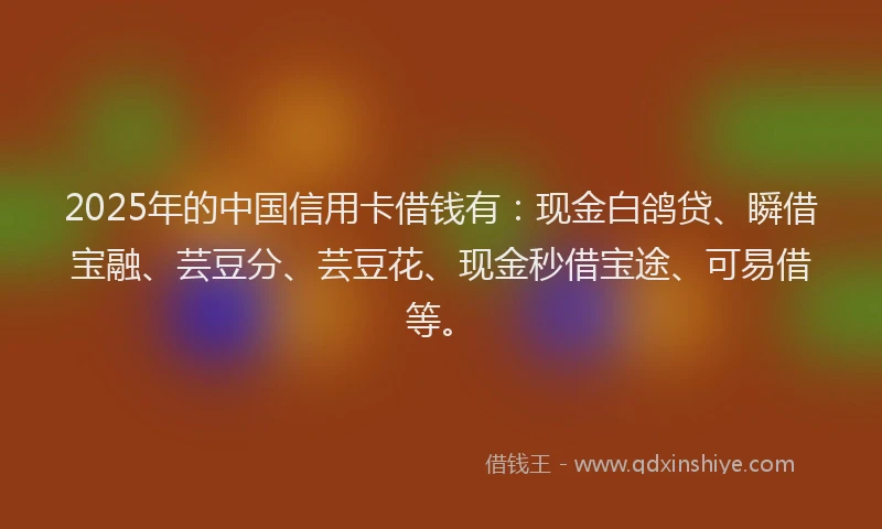 2025年的中国信用卡借钱有：现金白鸽贷、瞬借宝融、芸豆分、芸豆花、现金秒借宝途、可易借等。