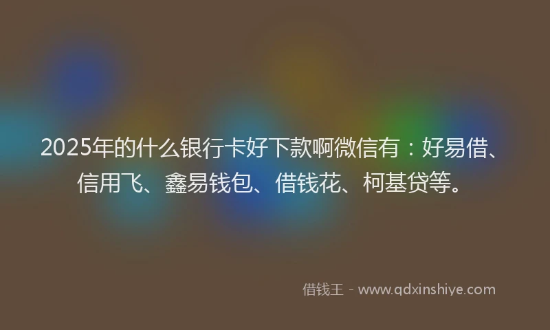 2025年的什么银行卡好下款啊微信有：好易借、信用飞、鑫易钱包、借钱花、柯基贷等。