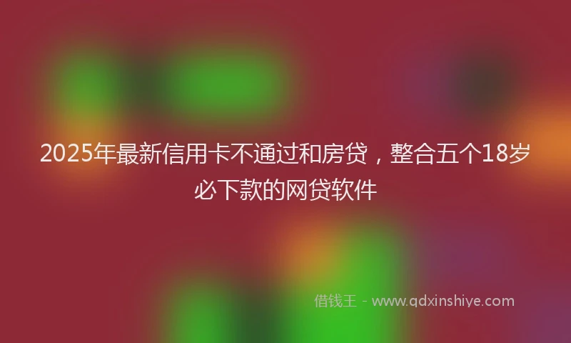 2025年最新信用卡不通过和房贷，整合五个18岁必下款的网贷软件