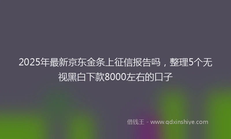 2025年最新京东金条上征信报告吗，整理5个无视黑白下款8000左右的口子