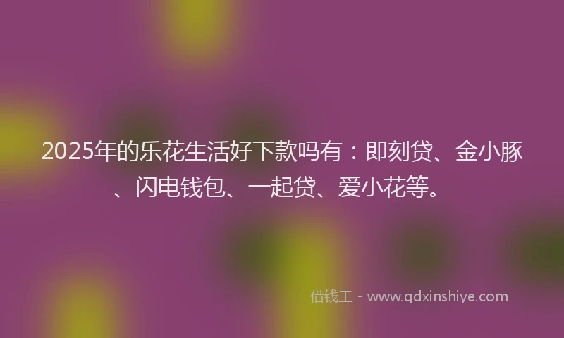 2025年的乐花生活好下款吗有：即刻贷、金小豚、闪电钱包、一起贷、爱小花等。