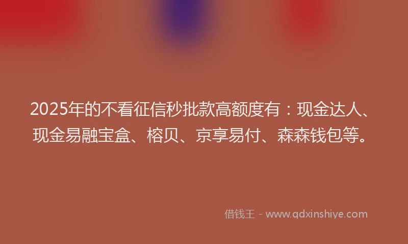2025年的不看征信秒批款高额度有：现金达人、现金易融宝盒、榕贝、京享易付、森森钱包等。