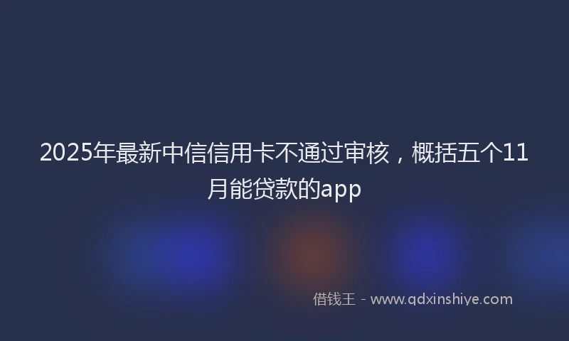 2025年最新中信信用卡不通过审核，概括五个11月能贷款的app