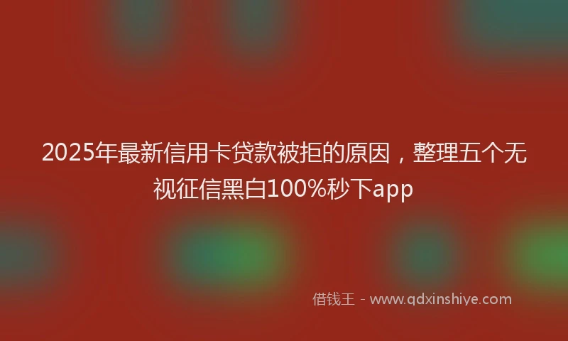 2025年最新信用卡贷款被拒的原因，整理五个无视征信黑白100%秒下app