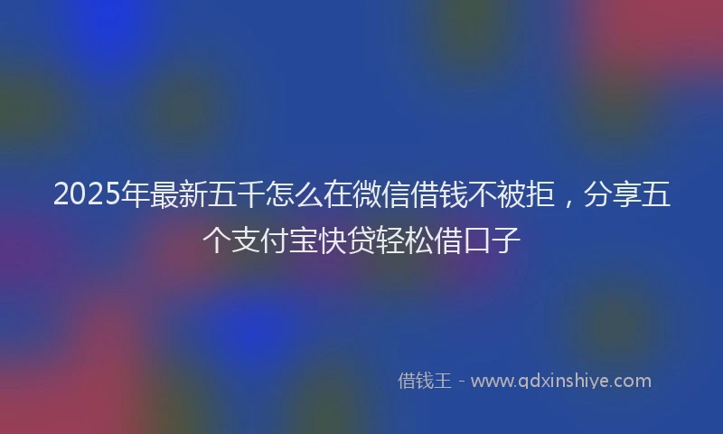 2025年最新五千怎么在微信借钱不被拒，分享五个支付宝快贷轻松借口子