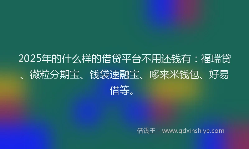 2025年的什么样的借贷平台不用还钱有：福瑞贷、微粒分期宝、钱袋速融宝、哆来米钱包、好易借等。