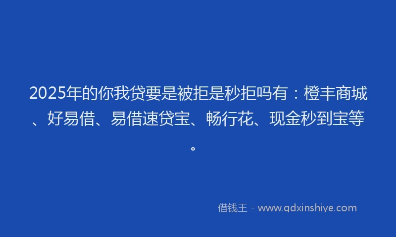 2025年的你我贷要是被拒是秒拒吗有：橙丰商城、好易借、易借速贷宝、畅行花、现金秒到宝等。
