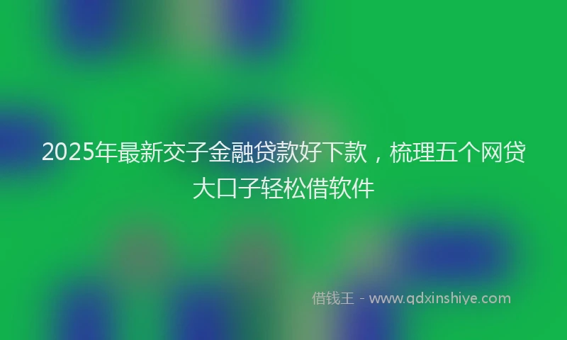 2025年最新交子金融贷款好下款，梳理五个网贷大口子轻松借软件