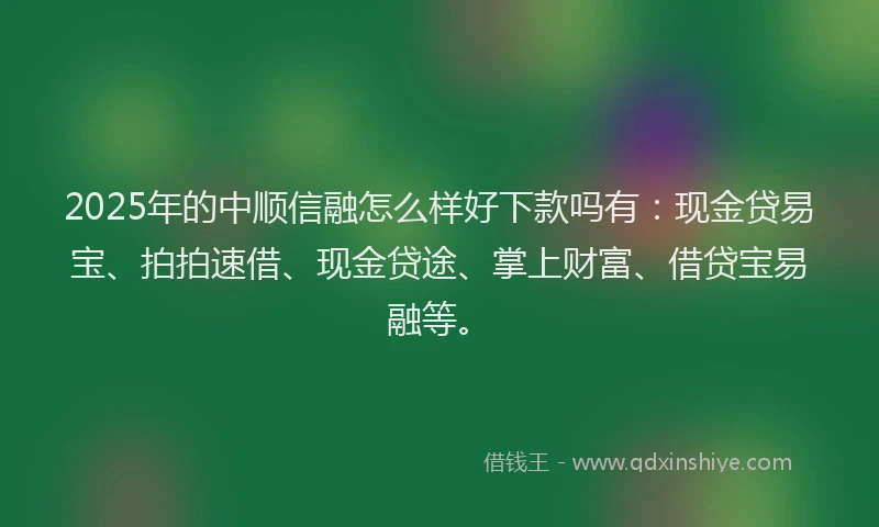 2025年的中顺信融怎么样好下款吗有：现金贷易宝、拍拍速借、现金贷途、掌上财富、借贷宝易融等。