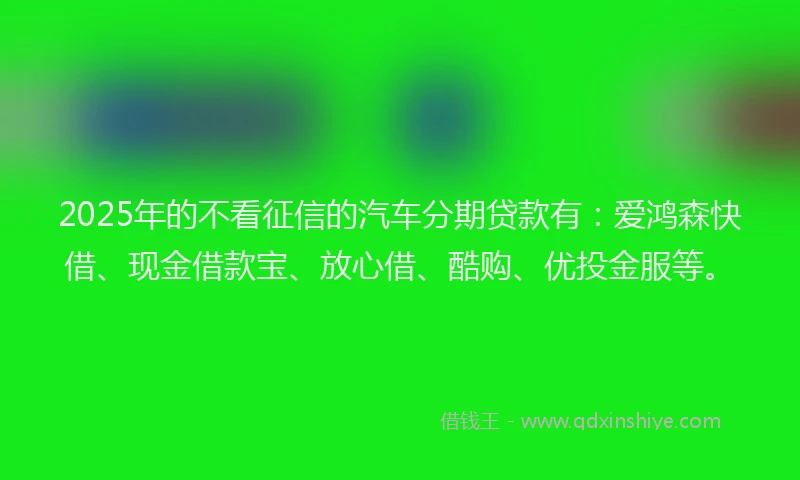 2025年的不看征信的汽车分期贷款有：爱鸿森快借、现金借款宝、放心借、酷购、优投金服等。