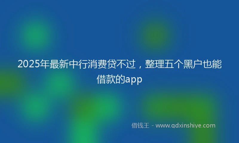 2025年最新中行消费贷不过，整理五个黑户也能借款的app