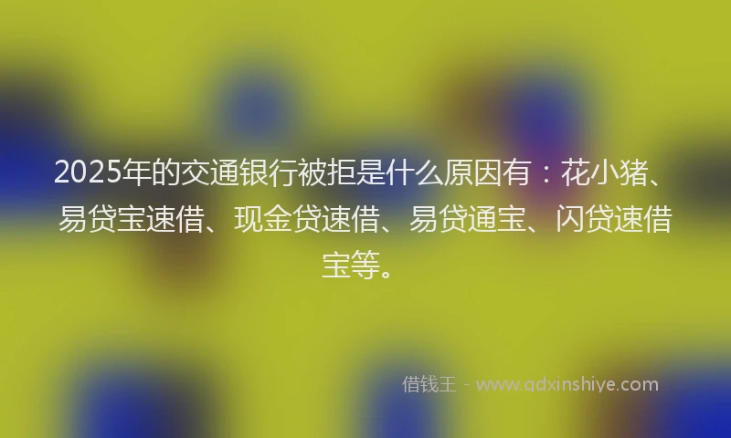 2025年的交通银行被拒是什么原因有：花小猪、易贷宝速借、现金贷速借、易贷通宝、闪贷速借宝等。