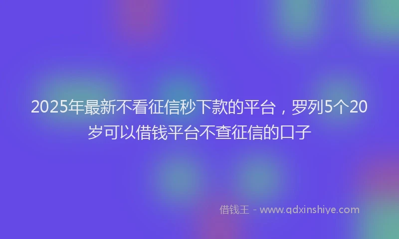 2025年最新不看征信秒下款的平台，罗列5个20岁可以借钱平台不查征信的口子