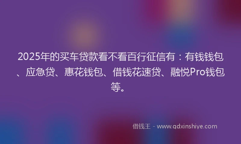 2025年的买车贷款看不看百行征信有：有钱钱包、应急贷、惠花钱包、借钱花速贷、融悦Pro钱包等。