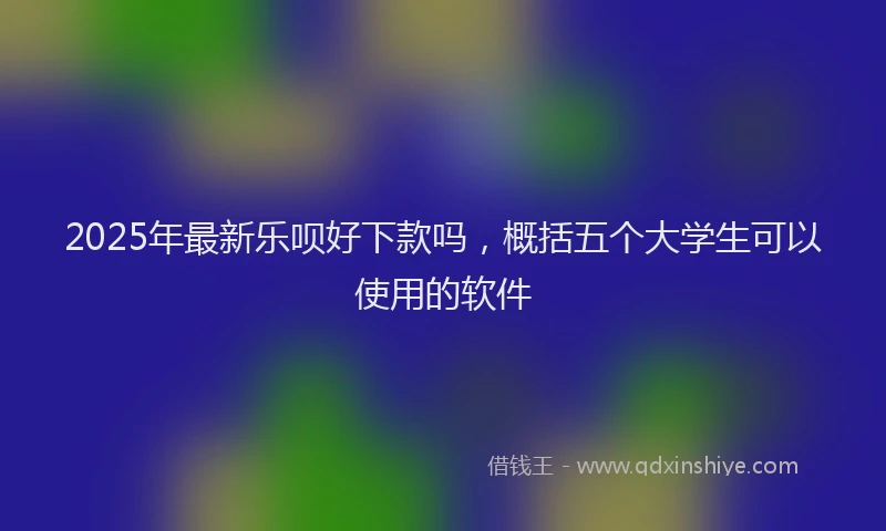 2025年最新乐呗好下款吗，概括五个大学生可以使用的软件