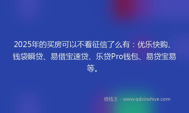2025年的买房可以不看征信了么有：优乐快购、钱袋瞬贷、易借宝速贷、乐贷Pro钱包、易贷宝易等。