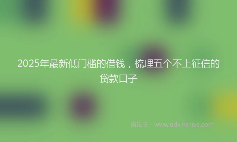 2025年最新低门槛的借钱，梳理五个不上征信的贷款口子