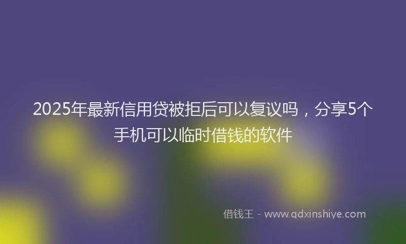 2025年最新信用贷被拒后可以复议吗，分享5个手机可以临时借钱的软件