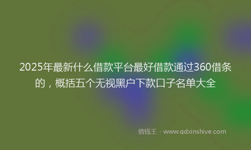 2025年最新什么借款平台最好借款通过360借条的，概括五个无视黑户下款口子名单大全