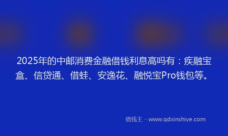 2025年的中邮消费金融借钱利息高吗有：疾融宝盒、信贷通、借蛙、安逸花、融悦宝Pro钱包等。