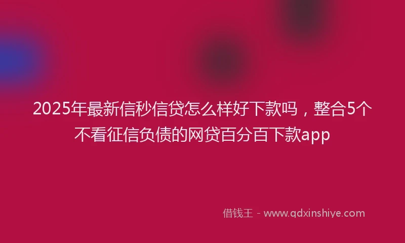 2025年最新信秒信贷怎么样好下款吗，整合5个不看征信负债的网贷百分百下款app