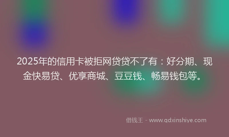 2025年的信用卡被拒网贷贷不了有：好分期、现金快易贷、优享商城、豆豆钱、畅易钱包等。