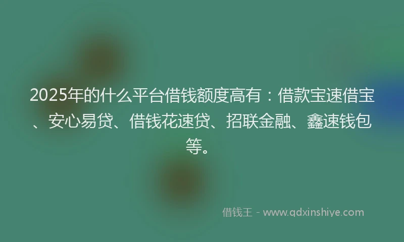 2025年的什么平台借钱额度高有：借款宝速借宝、安心易贷、借钱花速贷、招联金融、鑫速钱包等。