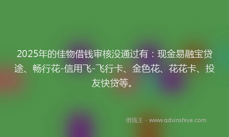 2025年的佳物借钱审核没通过有：现金易融宝贷途、畅行花-信用飞-飞行卡、金色花、花花卡、投友快贷等。
