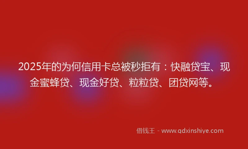 2025年的为何信用卡总被秒拒有：快融贷宝、现金蜜蜂贷、现金好贷、粒粒贷、团贷网等。