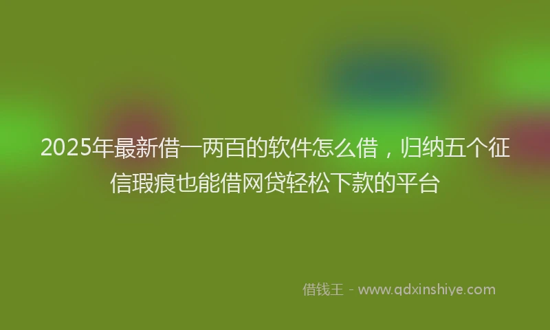 2025年最新借一两百的软件怎么借，归纳五个征信瑕疵也能借网贷轻松下款的平台