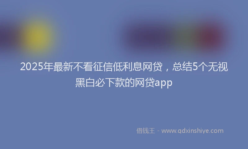 2025年最新不看征信低利息网贷，总结5个无视黑白必下款的网贷app