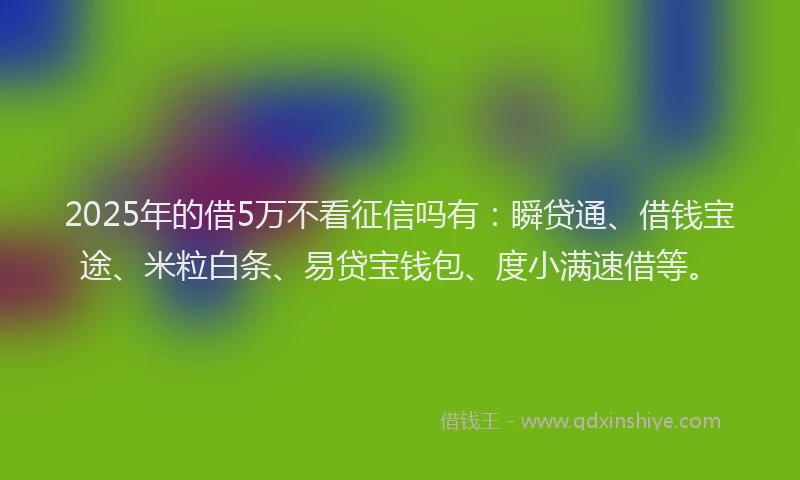 2025年的借5万不看征信吗有：瞬贷通、借钱宝途、米粒白条、易贷宝钱包、度小满速借等。