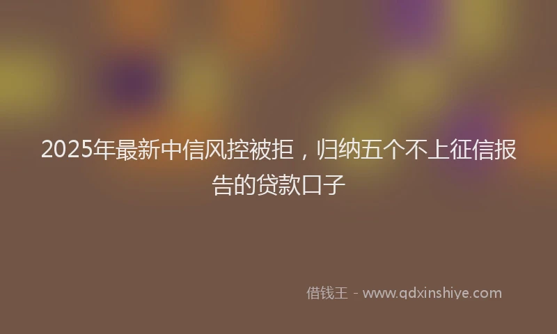 2025年最新中信风控被拒，归纳五个不上征信报告的贷款口子