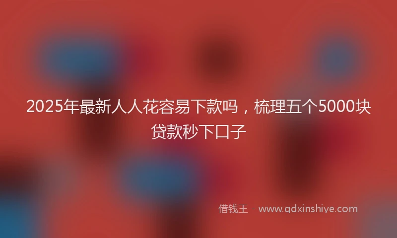 2025年最新人人花容易下款吗，梳理五个5000块贷款秒下口子