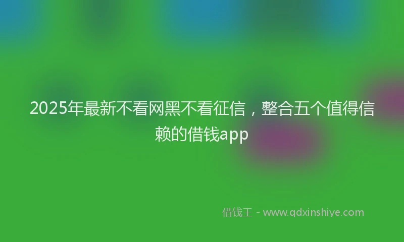 2025年最新不看网黑不看征信，整合五个值得信赖的借钱app