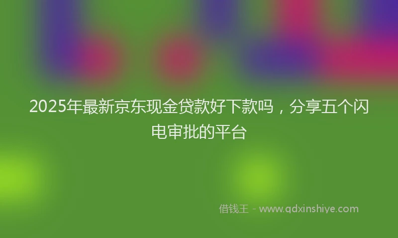 2025年最新京东现金贷款好下款吗，分享五个闪电审批的平台