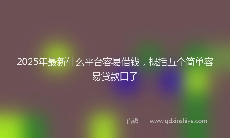 2025年最新什么平台容易借钱，概括五个简单容易贷款口子