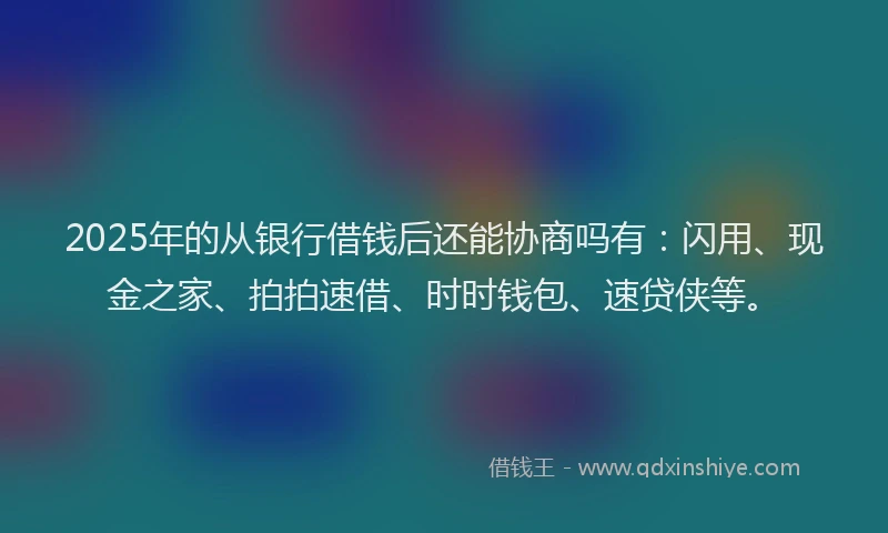 2025年的从银行借钱后还能协商吗有：闪用、现金之家、拍拍速借、时时钱包、速贷侠等。