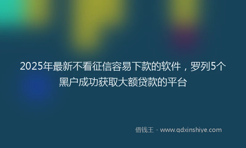 2025年最新不看征信容易下款的软件，罗列5个黑户成功获取大额贷款的平台