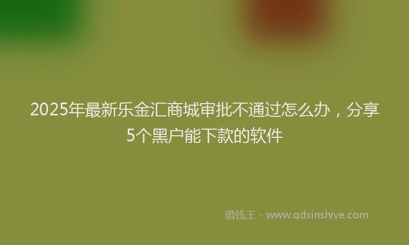 2025年最新乐金汇商城审批不通过怎么办，分享5个黑户能下款的软件