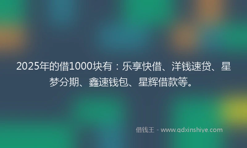 2025年的借1000块有：乐享快借、洋钱速贷、星梦分期、鑫速钱包、星辉借款等。