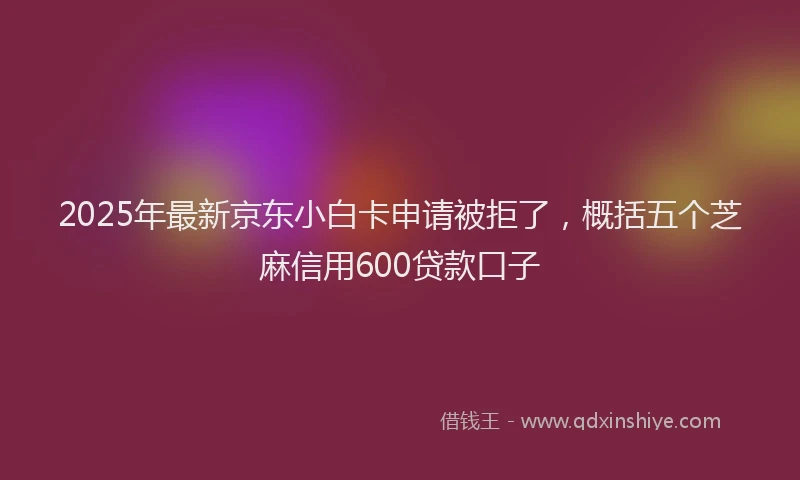 2025年最新京东小白卡申请被拒了，概括五个芝麻信用600贷款口子