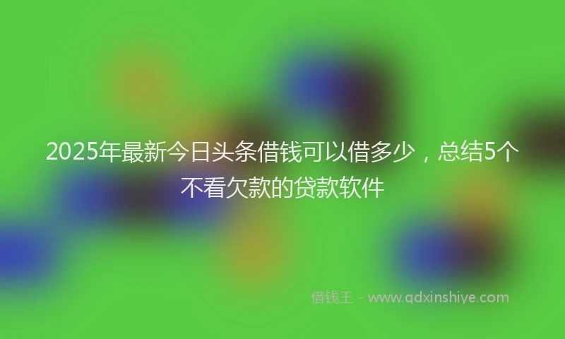 2025年最新今日头条借钱可以借多少，总结5个不看欠款的贷款软件