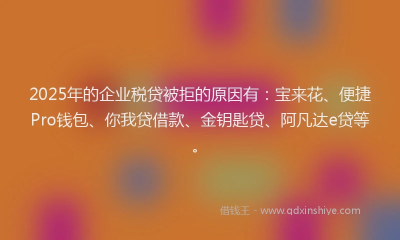 2025年的企业税贷被拒的原因有：宝来花、便捷Pro钱包、你我贷借款、金钥匙贷、阿凡达e贷等。